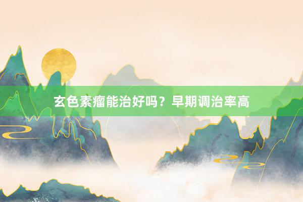 玄色素瘤能治好吗？早期调治率高