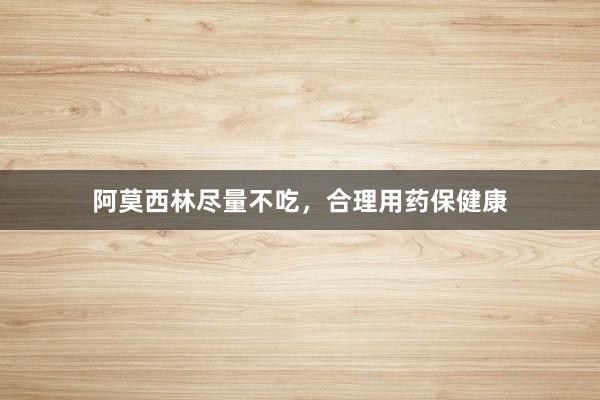 阿莫西林尽量不吃，合理用药保健康