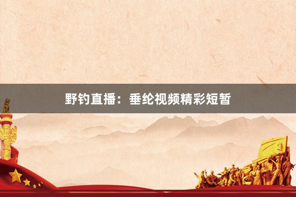 野钓直播：垂纶视频精彩短暂